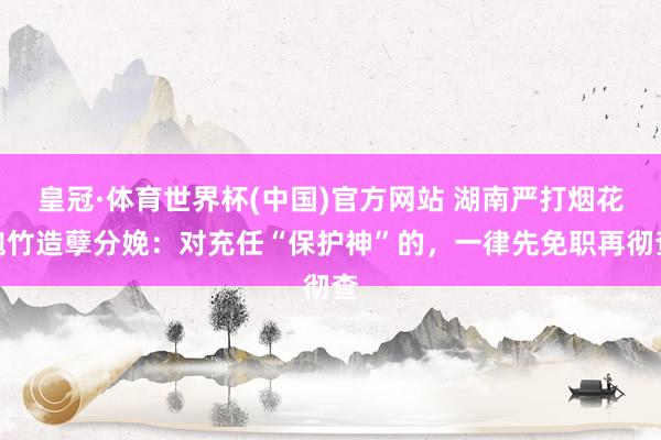 皇冠·体育世界杯(中国)官方网站 湖南严打烟花炮竹造孽分娩:对充任“保护神”的,一律先免职再彻查