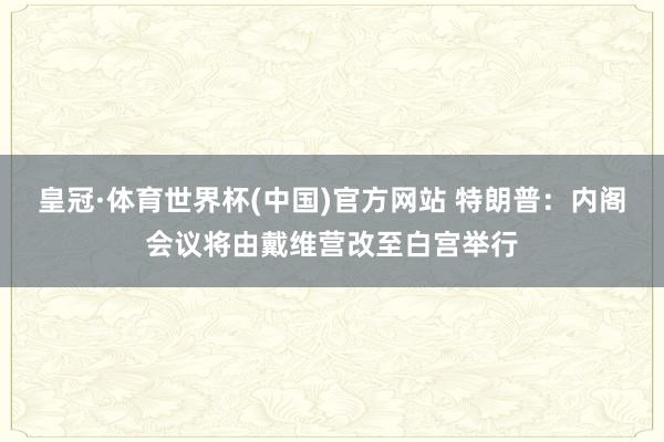 皇冠·体育世界杯(中国)官方网站 特朗普:内阁会议将由戴维营改至白宫举行