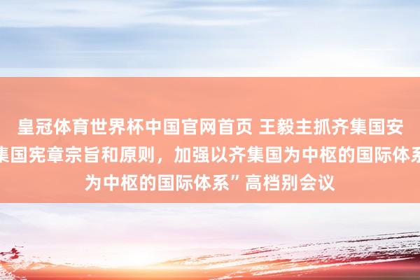 皇冠体育世界杯中国官网首页 王毅主抓齐集国安答理“怜惜齐集国宪章宗旨和原则,加强以齐集国为中枢的国际体系”高档别会议
