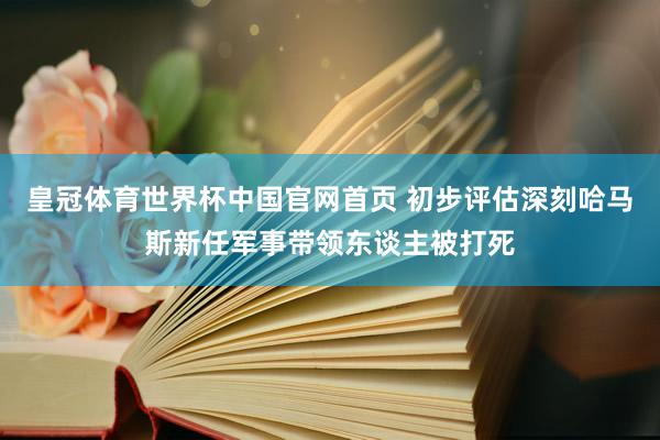 皇冠体育世界杯中国官网首页 初步评估深刻哈马斯新任军事带领东谈主被打死
