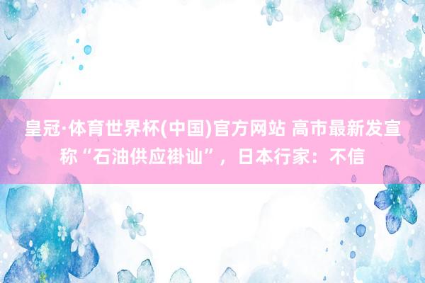 皇冠·体育世界杯(中国)官方网站 高市最新发宣称“石油供应褂讪”,日本行家:不信
