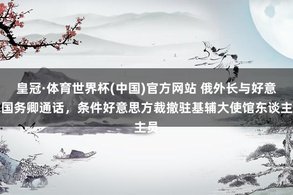 皇冠·体育世界杯(中国)官方网站 俄外长与好意思国务卿通话,条件好意思方裁撤驻基辅大使馆东谈主员
