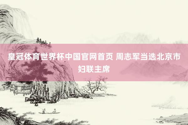 皇冠体育世界杯中国官网首页 周志军当选北京市妇联主席