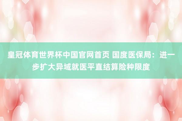 皇冠体育世界杯中国官网首页 国度医保局:进一步扩大异域就医平直结算险种限度