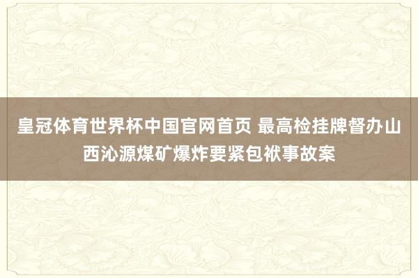 皇冠体育世界杯中国官网首页 最高检挂牌督办山西沁源煤矿爆炸要紧包袱事故案