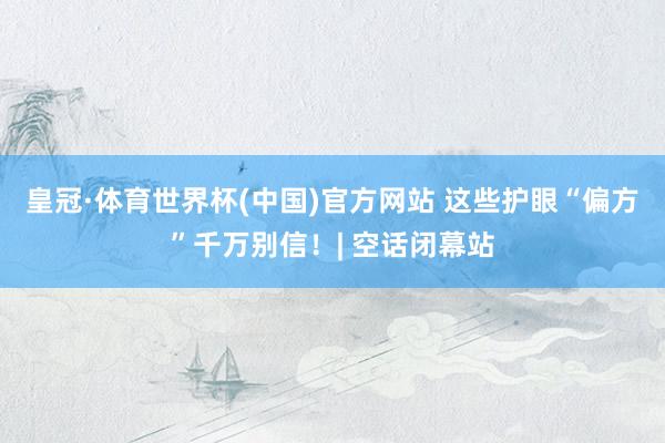 皇冠·体育世界杯(中国)官方网站 这些护眼“偏方”千万别信！| 空话闭幕站