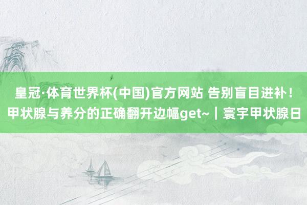 皇冠·体育世界杯(中国)官方网站 告别盲目进补!甲状腺与养分的正确翻开边幅get~|寰宇甲状腺日