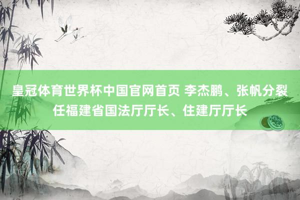 皇冠体育世界杯中国官网首页 李杰鹏、张帆分裂任福建省国法厅厅长、住建厅厅长