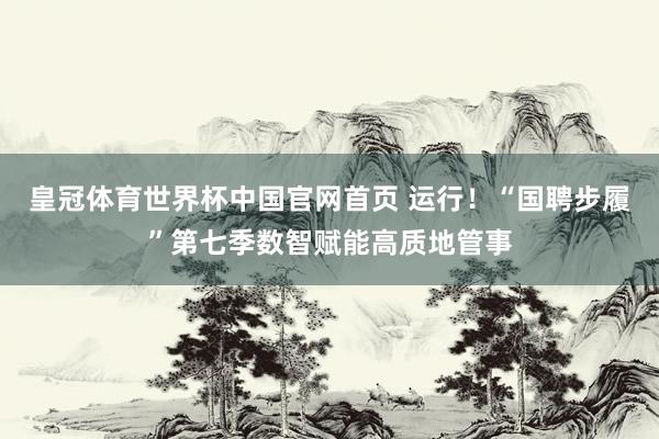 皇冠体育世界杯中国官网首页 运行!“国聘步履”第七季数智赋能高质地管事