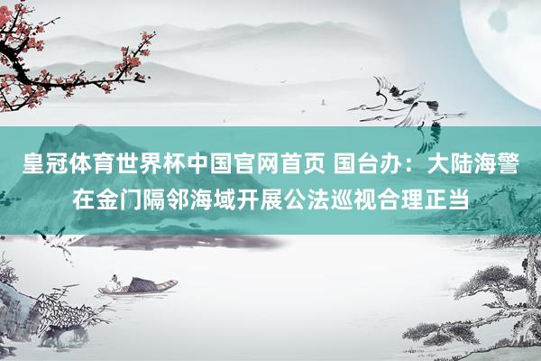 皇冠体育世界杯中国官网首页 国台办：大陆海警在金门隔邻海域开展公法巡视合理正当