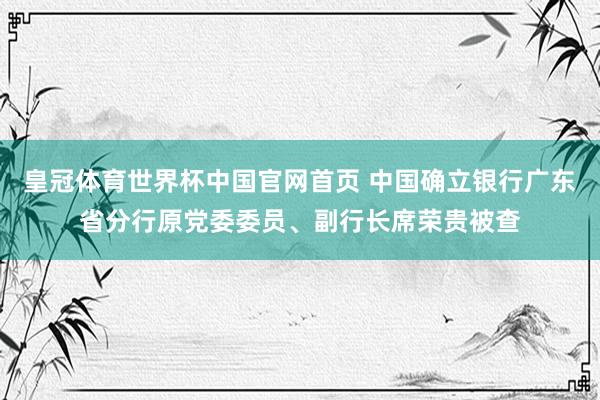 皇冠体育世界杯中国官网首页 中国确立银行广东省分行原党委委员、副行长席荣贵被查