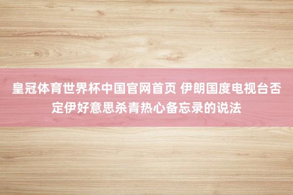 皇冠体育世界杯中国官网首页 伊朗国度电视台否定伊好意思杀青热心备忘录的说法