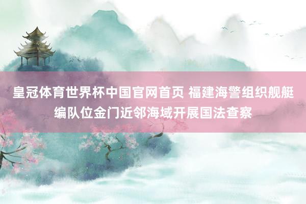 皇冠体育世界杯中国官网首页 福建海警组织舰艇编队位金门近邻海域开展国法查察