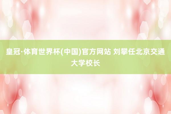 皇冠·体育世界杯(中国)官方网站 刘攀任北京交通大学校长