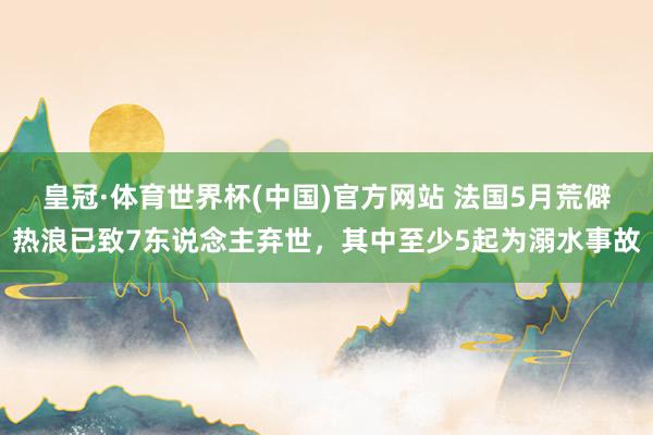 皇冠·体育世界杯(中国)官方网站 法国5月荒僻热浪已致7东说念主弃世,其中至少5起为溺水事故