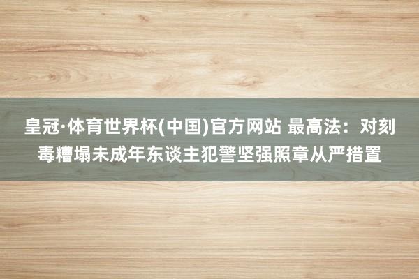 皇冠·体育世界杯(中国)官方网站 最高法:对刻毒糟塌未成年东谈主犯警坚强照章从严措置