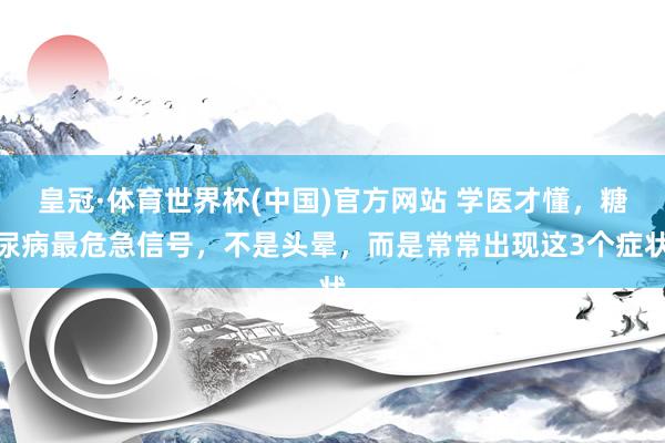 皇冠·体育世界杯(中国)官方网站 学医才懂,糖尿病最危急信号,不是头晕,而是常常出现这3个症状