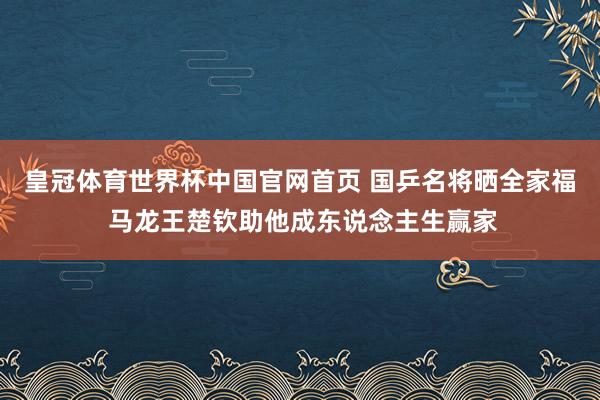 皇冠体育世界杯中国官网首页 国乒名将晒全家福 马龙王楚钦助他成东说念主生赢家