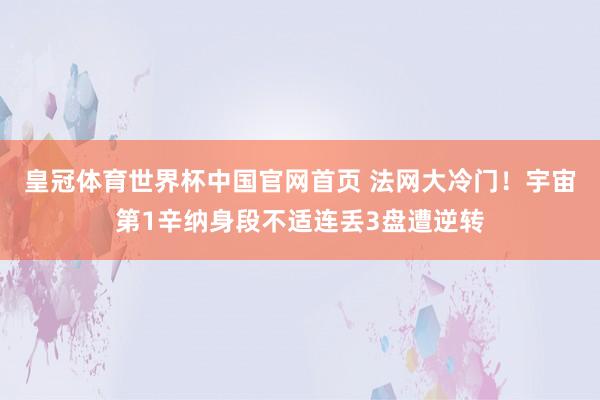 皇冠体育世界杯中国官网首页 法网大冷门!宇宙第1辛纳身段不适连丢3盘遭逆转