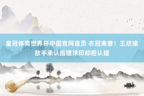 皇冠体育世界杯中国官网首页 衣冠禽兽!王欣瑜敌手承认指错球印却拒认错