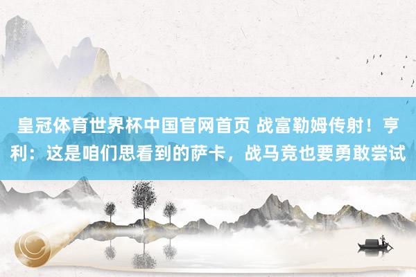 皇冠体育世界杯中国官网首页 战富勒姆传射！亨利：这是咱们思看到的萨卡，战马竞也要勇敢尝试