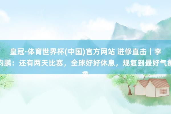 皇冠·体育世界杯(中国)官方网站 进修直击｜李钧鹏：还有两天比赛，全球好好休息，<a href=