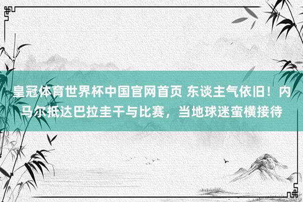 皇冠体育世界杯中国官网首页 东谈主气依旧！内马尔抵达巴拉圭干与比赛，当地球迷蛮横接待