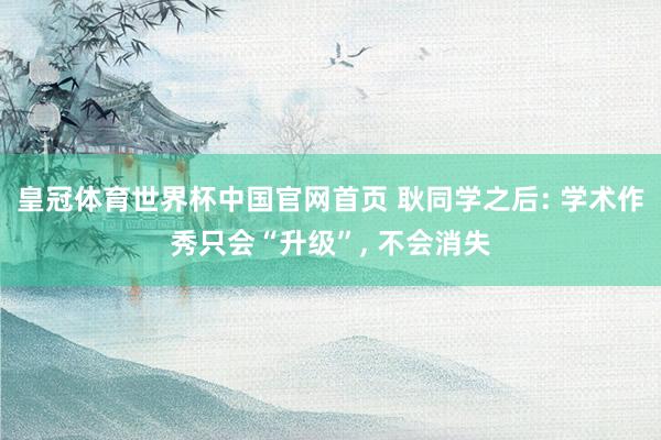 皇冠体育世界杯中国官网首页 耿同学之后: 学术作秀只会“升级”, 不会消失