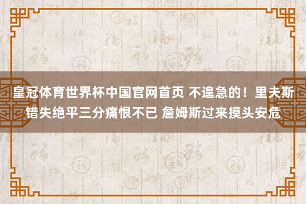 皇冠体育世界杯中国官网首页 不遑急的！里夫斯错失绝平三分痛恨不已 詹姆斯过来摸头安危