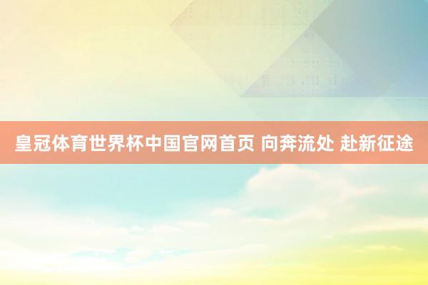 皇冠体育世界杯中国官网首页 向奔流处 赴新征途