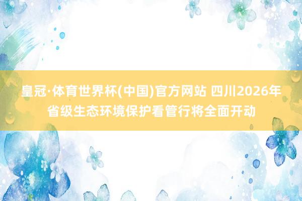皇冠·体育世界杯(中国)官方网站 四川2026年省级生态环境保护看管行将全面开动
