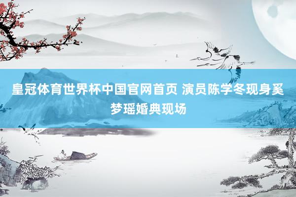 皇冠体育世界杯中国官网首页 演员陈学冬现身奚梦瑶婚典现场