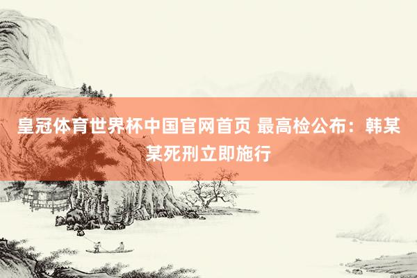 皇冠体育世界杯中国官网首页 最高检公布:韩某某死刑立即施行