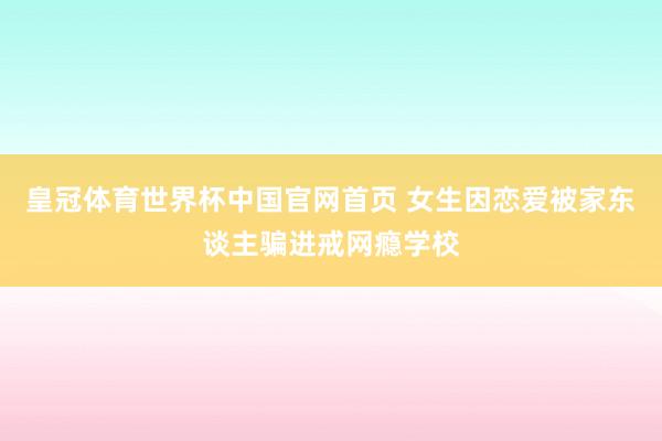 皇冠体育世界杯中国官网首页 女生因恋爱被家东谈主骗进戒网瘾学校