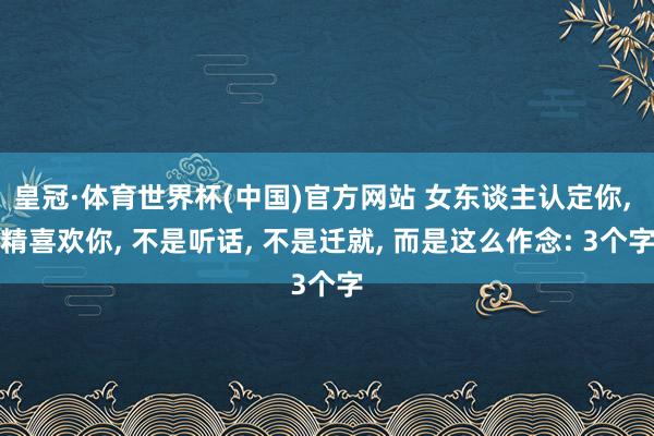 皇冠·体育世界杯(中国)官方网站 女东谈主认定你, 精喜欢你, 不是听话, 不是迁就, 而是这么作念: 3个字