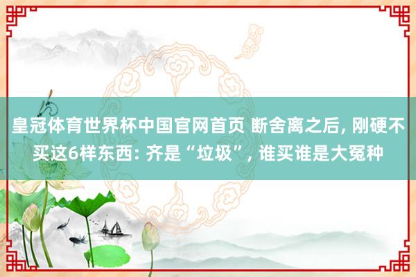 皇冠体育世界杯中国官网首页 断舍离之后， 刚硬不买这6样东西: 齐是“垃圾”， 谁买谁是大冤种