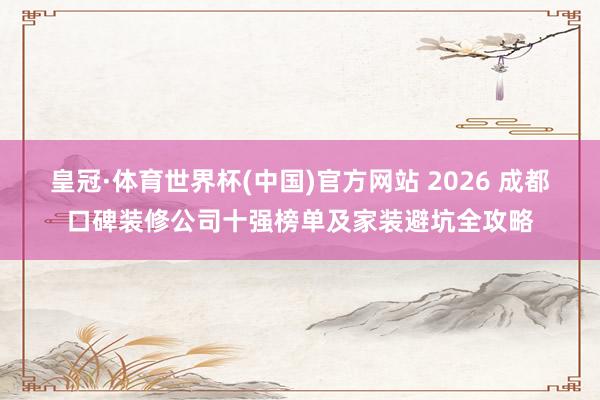 皇冠·体育世界杯(中国)官方网站 2026 成都口碑装修公司十强榜单及家装避坑全攻略