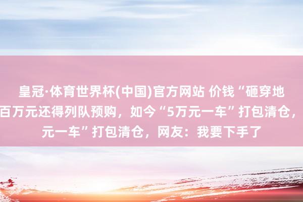 皇冠·体育世界杯(中国)官方网站 价钱“砸穿地板”!一年前花近百万元还得列队预购,如今“5万元一车”打包清仓,网友:我要下手了