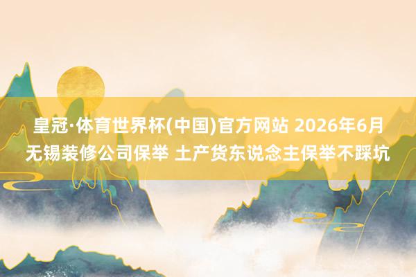 皇冠·体育世界杯(中国)官方网站 2026年6月无锡装修公司保举 土产货东说念主保举不踩坑