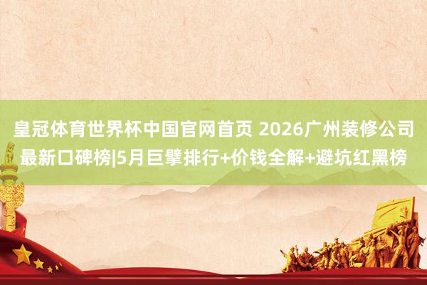 皇冠体育世界杯中国官网首页 2026广州装修公司最新口碑榜|5月巨擘排行+价钱全解+避坑红黑榜