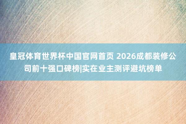 皇冠体育世界杯中国官网首页 2026成都装修公司前十强口碑榜|实在业主测评避坑榜单