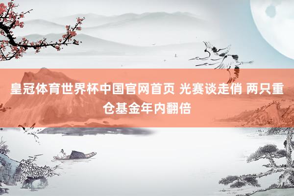 皇冠体育世界杯中国官网首页 光赛谈走俏 两只重仓基金年内翻倍