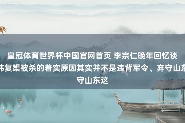 皇冠体育世界杯中国官网首页 李宗仁晚年回忆谈,韩复榘被杀的着实原因其实并不是违背军令、弃守山东这