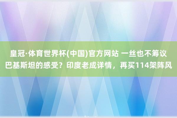 皇冠·体育世界杯(中国)官方网站 一丝也不筹议巴基斯坦的感受?印度老成详情,再买114架阵风