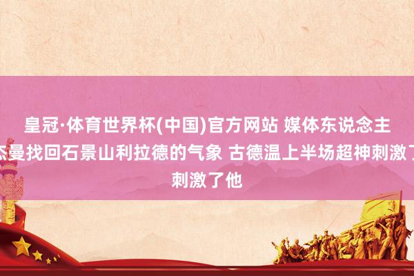 皇冠·体育世界杯(中国)官方网站 媒体东说念主:杰曼找回石景山利拉德的气象 古德温上半场超神刺激了他