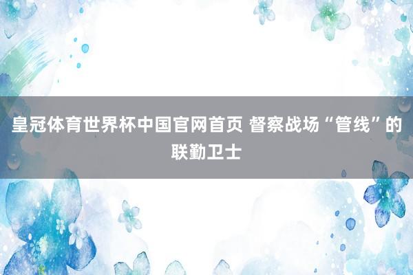 皇冠体育世界杯中国官网首页 督察战场“管线”的联勤卫士