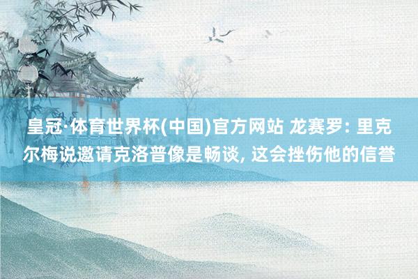 皇冠·体育世界杯(中国)官方网站 龙赛罗: 里克尔梅说邀请克洛普像是畅谈, 这会挫伤他的信誉