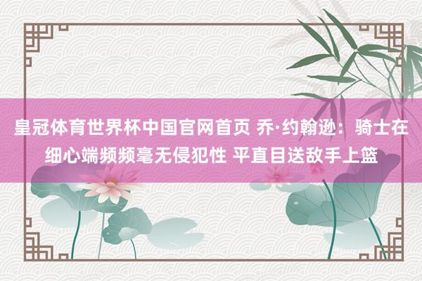 皇冠体育世界杯中国官网首页 乔·约翰逊：骑士在细心端频频毫无侵犯性 平直目送敌手上篮