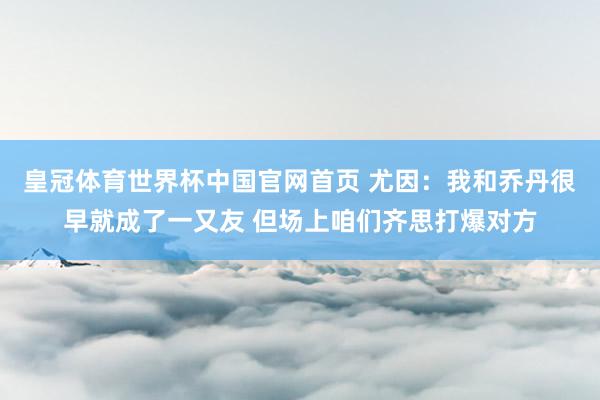 皇冠体育世界杯中国官网首页 尤因：我和乔丹很早就成了一又友 但场上咱们齐思打爆对方