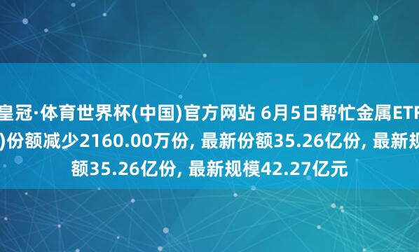 皇冠·体育世界杯(中国)官方网站 6月5日帮忙金属ETF广发(159608)份额减少2160.00万份， 最新份额35.26亿份， 最新规模42.27亿元